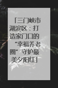 三门峡市湖滨区：打造家门口的“幸福养老圈”守护最美夕阳红