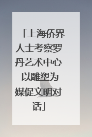 上海侨界人士考察罗丹艺术中心 以雕塑为媒促文明对话