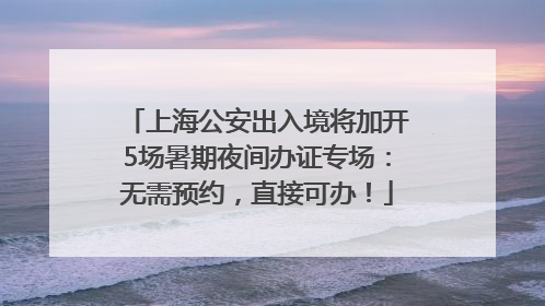 上海公安出入境将加开5场暑期夜间办证专场：无需预约，直接可办！