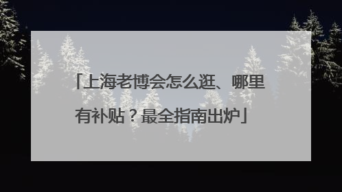 上海老博会怎么逛、哪里有补贴？最全指南出炉