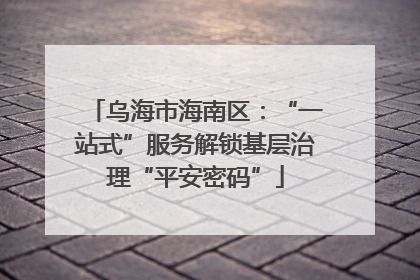 乌海市海南区：“一站式”服务解锁基层治理“平安密码”