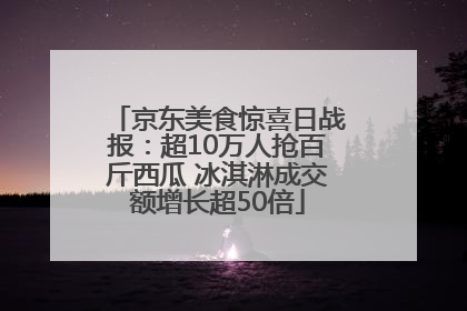 京东美食惊喜日战报：超10万人抢百斤西瓜 冰淇淋成交额增长超50倍