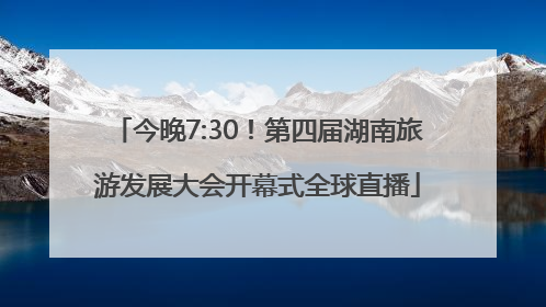 今晚7:30！第四届湖南旅游发展大会开幕式全球直播