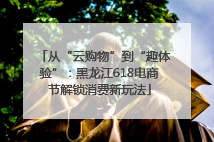 从“云购物”到“趣体验”：黑龙江618电商节解锁消费新玩法