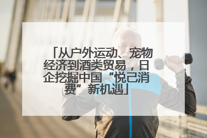 从户外运动、宠物经济到酒类贸易，日企挖掘中国“悦己消费”新机遇