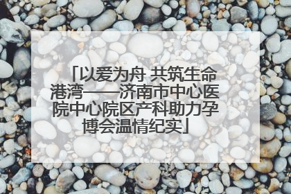 以爱为舟 共筑生命港湾——济南市中心医院中心院区产科助力孕博会温情纪实