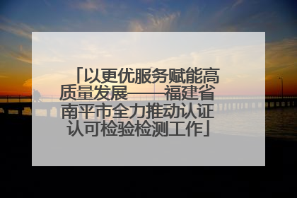 以更优服务赋能高质量发展——福建省南平市全力推动认证认可检验检测工作