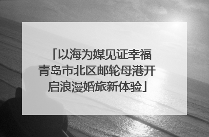 以海为媒见证幸福 青岛市北区邮轮母港开启浪漫婚旅新体验