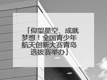 仰望星空、成就梦想！全国青少年航天创新大赛青岛选拔赛举办