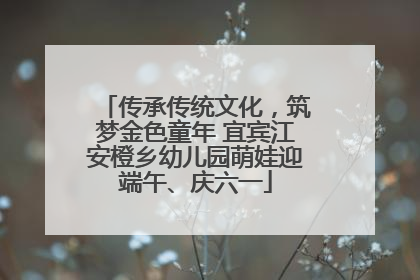 传承传统文化，筑梦金色童年 宜宾江安橙乡幼儿园萌娃迎端午、庆六一