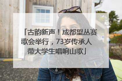 古韵新声！成都望丛赛歌会举行，73岁传承人带大学生唱响山歌