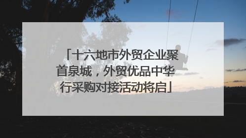 十六地市外贸企业聚首泉城，外贸优品中华行采购对接活动将启