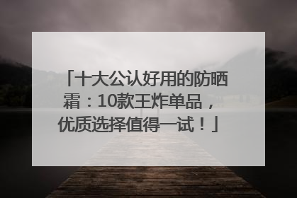 十大公认好用的防晒霜：10款王炸单品，优质选择值得一试！