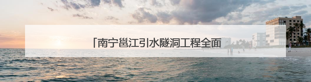 南宁邕江引水隧洞工程全面进入主隧洞盾构施工阶段