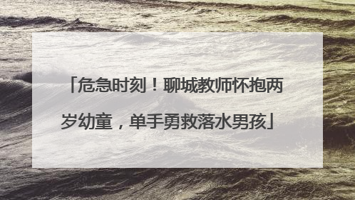 危急时刻！聊城教师怀抱两岁幼童，单手勇救落水男孩