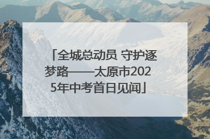全城总动员 守护逐梦路——太原市2025年中考首日见闻