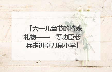 六一儿童节的特殊礼物——一等功臣老兵走进卓刀泉小学