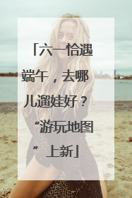 六一恰遇端午，去哪儿遛娃好？“游玩地图”上新