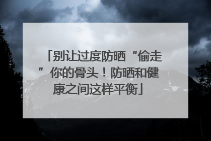 别让过度防晒“偷走”你的骨头！防晒和健康之间这样平衡