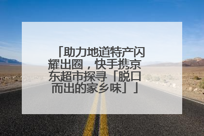 助力地道特产闪耀出圈，快手携京东超市探寻「脱口而出的家乡味」