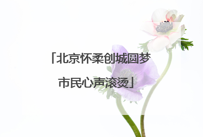 北京怀柔创城圆梦 市民心声滚烫