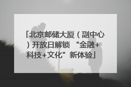 北京邮储大厦（副中心）开放日解锁 “金融+科技+文化”新体验