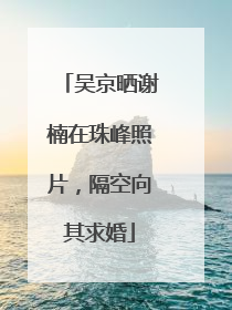 吴京晒谢楠在珠峰照片，隔空向其求婚