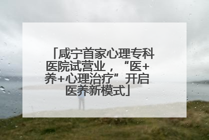 咸宁首家心理专科医院试营业，“医+养+心理治疗”开启医养新模式