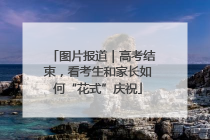 图片报道｜高考结束，看考生和家长如何“花式”庆祝