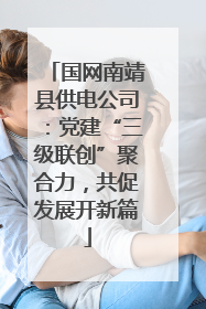 国网南靖县供电公司：党建“三级联创”聚合力，共促发展开新篇