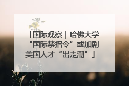 国际观察｜哈佛大学“国际禁招令”或加剧美国人才“出走潮”
