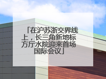 在沪苏浙交界线上，长三角新地标方厅水院迎来首场国际会议