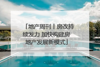 地产周刊丨房改持续发力 加快构建房地产发展新模式
