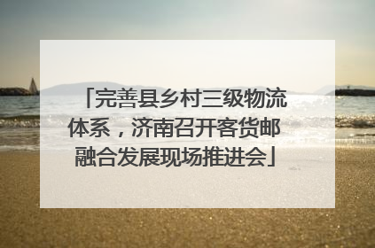 完善县乡村三级物流体系，济南召开客货邮融合发展现场推进会