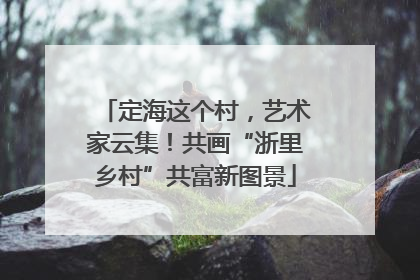 定海这个村，艺术家云集！共画“浙里乡村”共富新图景