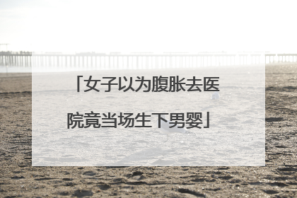 女子以为腹胀去医院竟当场生下男婴