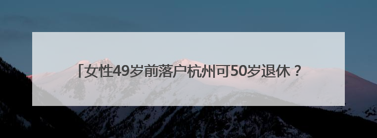 女性49岁前落户杭州可50岁退休？杭州人社局：不实，需满足多项条件