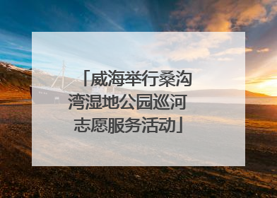 威海举行桑沟湾湿地公园巡河志愿服务活动