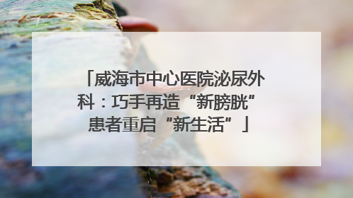 威海市中心医院泌尿外科：巧手再造“新膀胱” 患者重启“新生活”