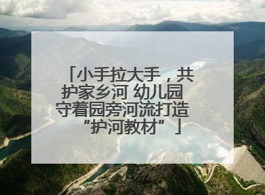 小手拉大手，共护家乡河 幼儿园守着园旁河流打造“护河教材”