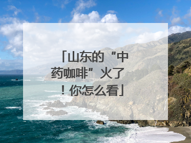 山东的“中药咖啡”火了！你怎么看