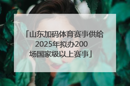 山东加码体育赛事供给 2025年拟办200场国家级以上赛事