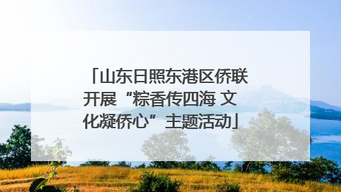 山东日照东港区侨联开展“粽香传四海 文化凝侨心”主题活动