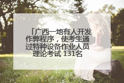 广西一地有人开发作弊程序，使考生通过特种设备作业人员理论考试 131名考生证书被撤销