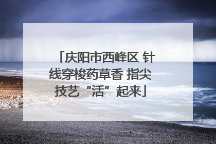 庆阳市西峰区 针线穿梭药草香 指尖技艺“活”起来