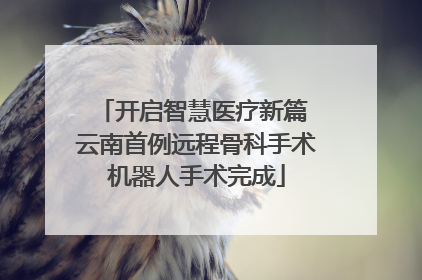 开启智慧医疗新篇 云南首例远程骨科手术机器人手术完成