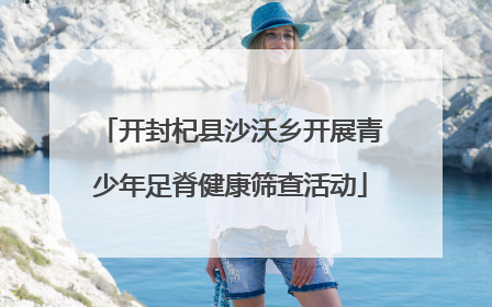开封杞县沙沃乡开展青少年足脊健康筛查活动