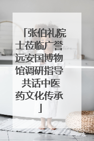 张伯礼院士莅临广誉远安国博物馆调研指导 共话中医药文化传承