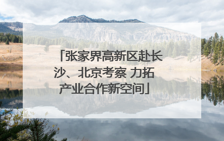张家界高新区赴长沙、北京考察 力拓产业合作新空间
