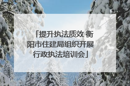 提升执法质效 衡阳市住建局组织开展行政执法培训会